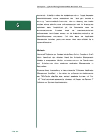 Whitepaper – Application Management Simplified – November 2010




             Landschaft. Schließlich sollen die Applikationen die zu Grunde liegenden
             Geschäftsprozesse optimal unterstützen. Der Trend geht deshalb in
             Richtung „Transformational Outsourcing“, also zur Beratung des Kunden

       6     darüber, wie er seine Prozesse und Anwendungen nach der Auslagerung
             optimieren     kann.   Grundsätzlich   gilt:   Der    Dienstleister   muss     die
             kundenspezifischen       Prozesse      sowie      die     branchenspezifischen
             Anforderungen beim Kunden kennen, um die Anwendung optimal an die
             Geschäftsprozesse      anzupassen.     Erst    dann     kann    von    Application
             Management Simplified gesprochen werden. Mehr dazu erfahren Sie in
             diesem Whitepaper.



             Methodik

             Siemens IT Solutions und Services hat die Pierre Audoin Consultants (PAC)
             GmbH beauftragt, den aktuellen Stand des Application Management-
             Marktes in ausgewählten Ländern zu untersuchen und die Eigenschaften
             und   Anforderungen      eines   modernen      Application     Managements     zu
             beschreiben.

             Ergebnis dieser Untersuchung ist das vorliegende Whitepaper „Application
             Management Simplified“, in das neben der umfangreichen Marktexpertise
             der PAC-Berater ebenfalls eine weltweit angelegte Umfrage mit über
             145 Teilnehmern sowie ausgesuchte Interviews mit Kunden von Siemens IT
             Solutions and Services eingeflossen sind.




© PAC 2010                                                           www.pac-online.de
 