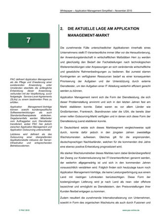 Whitepaper – Application Management Simplified – November 2010




                                          2.       DIE AKTUELLE LAGE AM APPLICATION
                                                   MANAGEMENT-MARKT
               7
                                          Die zunehmende Fülle unterschiedlicher Applikationen innerhalb eines
                                          Unternehmens stellt IT-Verantwortliche immer öfter vor die Herausforderung,
                                          der Anwendungslandschaft in wirtschaftlichen Maßstäben Herr zu werden
                                          und gleichzeitig den Bedarf der Fachabteilungen nach technologischen
                                          Weiterentwicklungen oder Anpassungen an sich verändernde wirtschaftliche
                                          und gesetzliche Rahmenbedingungen zu bedienen. Bei zumeist starren
                                          Kontingenten an verfügbaren Ressourcen bedarf es einer konsequenten
PAC definiert Application Management
als die Pflege und Erweiterung einer      Priorisierung     der   Aufgaben       und   der     Unterstützung      durch     externe
existierenden   Anwendung,       unter    Dienstleister, um den Aufgaben einer IT Abteilung weiterhin effizient gerecht
Umständen ebenfalls die anfängliche
Entwicklung    dieser     Anwendung,      werden zu können.
verbunden mit der Verpflichtung, zuvor
festgelegte Service-Level-Agreements      Application Management nennt sich die Form der Dienstleistung, die sich
(SLAs) zu einem bestimmten Preis zu
erfüllen.                                 dieser Problemstellung annimmt und sich in den letzten Jahren fest am
Application      Management-Verträge      Markt    etablieren     konnte.   Dabei      waren     es   vor   allem    Länder    wie
können sowohl kundenspezifische
Softwareentwicklungen      als   auch     Großbritannien, Frankreich, Skandinavien oder die USA, die bereits über
Standardsoftwarepakete      abdecken.     einen reifen Outsourcing-Markt verfügten und in denen sich diese Form der
Gegebenenfalls werden Mitarbeiter
vom Auftraggeber zum Dienstleister        Dienstleistung zuerst etablieren konnte.
transferiert, wobei PAC hier jedoch
zwischen Application Management und       In Deutschland setzte sich dieses Marktsegment vergleichsweise spät
Application Outsourcing unterscheidet.
                                          durch,    konnte      dafür   jedoch    in   den     jüngsten     Jahren    zweistellige
Letzteres wird definiert als das
Outsourcing     einer    übergreifenden   Wachstumsraten          aufweisen.     Gleiches      gilt   für   die   angrenzenden,
Applikationskette inklusive der Server-
Infrastruktur   und    entsprechenden     deutschsprachigen Nachbarländer, welchen für die kommenden drei Jahre
Betriebssystemen.                         eine ebenso positive Entwicklung prognostiziert wird.

                                          Als starker Wachstumstreiber dieses Marktes kann dabei länderübergreifend
                                          der Zwang zur Kostenreduzierung bei IT-Verantwortlichen genannt werden,
                                          der weiterhin allgegenwärtig ist und sich in den kommenden Jahren
                                          voraussichtlich verstärken wird. Folglich finden sich heutzutage kaum noch
                                          Application Management-Verträge, die keine Leistungserbringung aus einem
                                          Land     mit    niedrigen     Lohnkosten     berücksichtigen.      Diese     Form    der
                                          kostengünstigen Lieferung wird je nach Land als near- oder offshore
                                          bezeichnet und ermöglicht es Dienstleistern, den Preisvorstellungen ihrer
                                          Kunden flexibel entgegen zu kommen.

                                          Zudem resultiert die zunehmende Internationalisierung von Unternehmen,
                                          sowohl in Form des organischen Wachstums als auch durch Fusionen und

        © PAC 2010                                                                                      www.pac-online.de
 