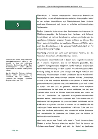 Whitepaper – Application Management Simplified – November 2010




                                           Übernahmen, in konstant anwachsenden, heterogenen Anwendungs-
                                           landschaften. Um ein effizientes Arbeiten weiterhin sicherzustellen, bedarf
                                           es der globalen Konsolidierung und Standardisierung dieser Systeme.

               8                           Application Management stellt hierbei ein einfaches und kostengünstiges
                                           Werkzeug dar.

                                           Darüber hinaus sind Unternehmen dazu übergegangen, durch so genannte
                                           Multi-Sourcing-Ansätze die Betreuung ihrer Hardware- und Software-
                                           Infrastrukturen auf mehrere Dienstleister zu verteilen, um hierbei von den
                                           spezifischen Fähigkeiten einzelner Anbieter profitieren zu können. Dies
                                           fördert auch die Entwicklung der Application Management-Märkte, waren
                                           doch diese Dienstleistungen in der Vergangenheit oftmals lediglich ein Teil
                                           größerer Outsourcing-Verträge.

                                           Gleichzeitig unterliegt der Markt auch zahlreichen Faktoren, die das
                                           Wachstum der nächsten Jahre beeinträchtigen werden.

Innerhalb der letzten Jahre hat sich die   Beispielsweise ist der Wettbewerb in diesem Markt vergleichweise stärker
Wettbewerbssituation deutlich ver-
schärft, so dass sich mittlerweile         als in anderen Segmenten. Dies ist der Tatsache geschuldet, dass
klassische Outsourcing-Anbieter, Sys-
                                           Application Management eine Disziplin ist, welche die Brücke zwischen dem
tem-Integratoren     sowie    Offshore-
Dienstleister in diesem Markt positio-     klassischen IT-Outsourcing und dem Segment der Systemintegration und IT-
nieren.
                                           Beratung schlägt. In diesem Markt bewegen sich folglich nicht nur reine
Zu den führenden Anbietern in diesem
Umfeld zählen Unternehmen wie              Outsourcing-Anbieter sondern ebenfalls Dienstleister, die ihre Wurzeln im IT-
Accenture, IBM, CSC, Siemens IT
Solutions and Services, T-Systems,         Projektgeschäft haben. Hinzu kommen zahlreiche indische Unternehmen,
Logica, Infosys und TCS.                   die sich durch ihre effizienten Kostenstrukturen attraktiv in diesem Markt
                                           positionieren können und daher versuchen, Marktanteile durch neue Kunden
                                           in Europa und den USA zu gewinnen. Resultat dieser komplexen
                                           Anbieterlandschaft ist zum einen ein starker Preisdruck, der das reine
                                           Volumen dieser Märkte nur reduziert anwachsen lassen wird, obwohl die
                                           Zahl der Unternehmen, die Application Management-Dienstleistungen
                                           beziehen werden, voraussichtlich zunehmen wird. Zum anderen sind IT-
                                           Dienstleister dazu aufgefordert, ihre Position in diesem Markt stärker von der
                                           Konkurrenz abzugrenzen, um eine Sichtbarkeit für ihre bestehenden und
                                           zukünftigen Kunden weiterhin gewährleisten zu können. Sollte dies nicht
                                           mehr über den Preis allein möglich sein, müssen hier andere Argumente,
                                           wie beispielsweise der Stellenwert des Kunden oder die Qualität der
                                           Leistung kommuniziert werden.

                                           Gleichzeitig sorgen neue Trends dafür, dass in Zukunft Umsätze dieses
                                           Marktes in andere Segmente abwandern werden. Durch die Nutzung von
                                           „Software-as-a-Service“ (SaaS) wird sich der Bedarf an Application

        © PAC 2010                                                                              www.pac-online.de
 