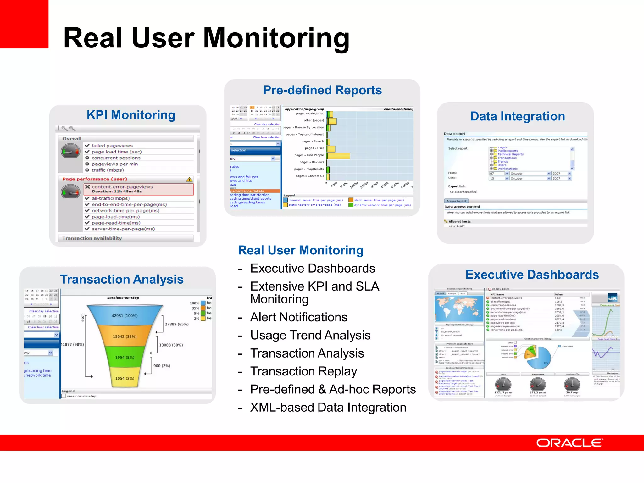 Real User Monitoring
                           Pre-defined Reports
    KPI Monitoring                                      Data Integration




                       Real User Monitoring
                       - Executive Dashboards
Transaction Analysis                                    Executive Dashboards
                       - Extensive KPI and SLA
                         Monitoring
                       - Alert Notifications
                       - Usage Trend Analysis
                       - Transaction Analysis
                       - Transaction Replay
                       - Pre-defined & Ad-hoc Reports
                       - XML-based Data Integration
 