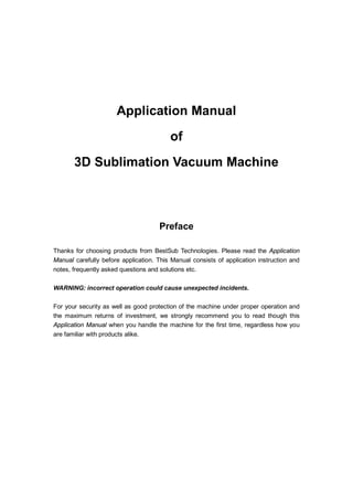 Application Manual
                                         of
       3D Sublimation Vacuum Machine



                                     Preface

Thanks for choosing products from BestSub Technologies. Please read the Application
Manual carefully before application. This Manual consists of application instruction and
notes, frequently asked questions and solutions etc.

WARNING: incorrect operation could cause unexpected incidents.

For your security as well as good protection of the machine under proper operation and
the maximum returns of investment, we strongly recommend you to read though this
Application Manual when you handle the machine for the first time, regardless how you
are familiar with products alike.
 
