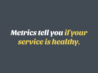 Metrics tell you if your
service is healthy.
 