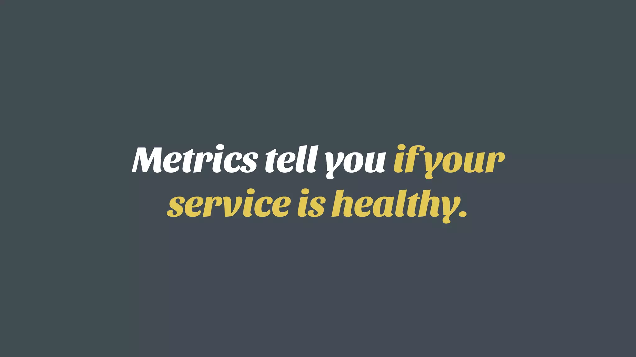 Metrics tell you if your
service is healthy.
 