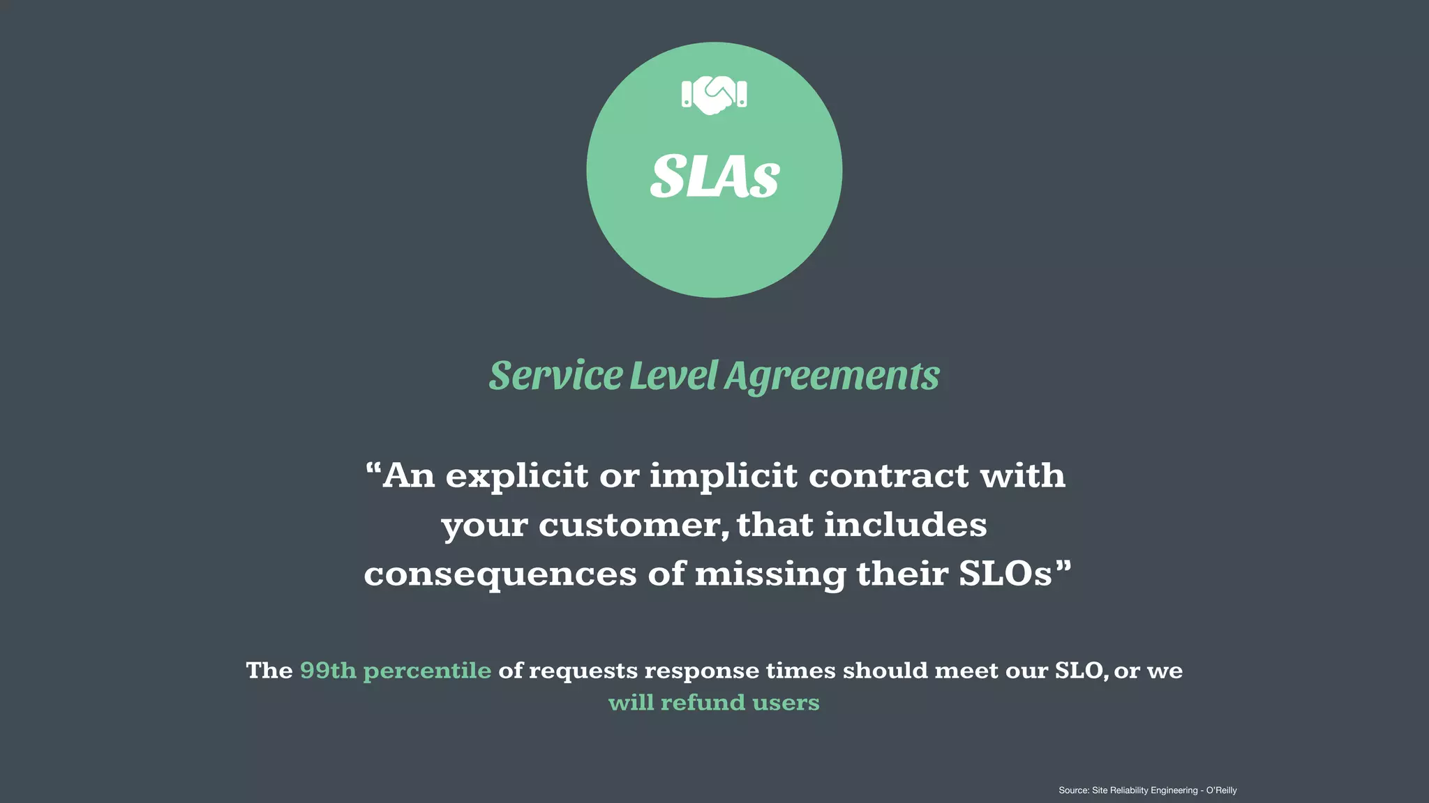 SLAs
Service Level Agreements
“An explicit or implicit contract with
your customer,that includes
consequences of missing their SLOs”
The 99th percentile of requests response times should meet our SLO,or we
will refund users
Source: Site Reliability Engineering - O’Reilly
 
