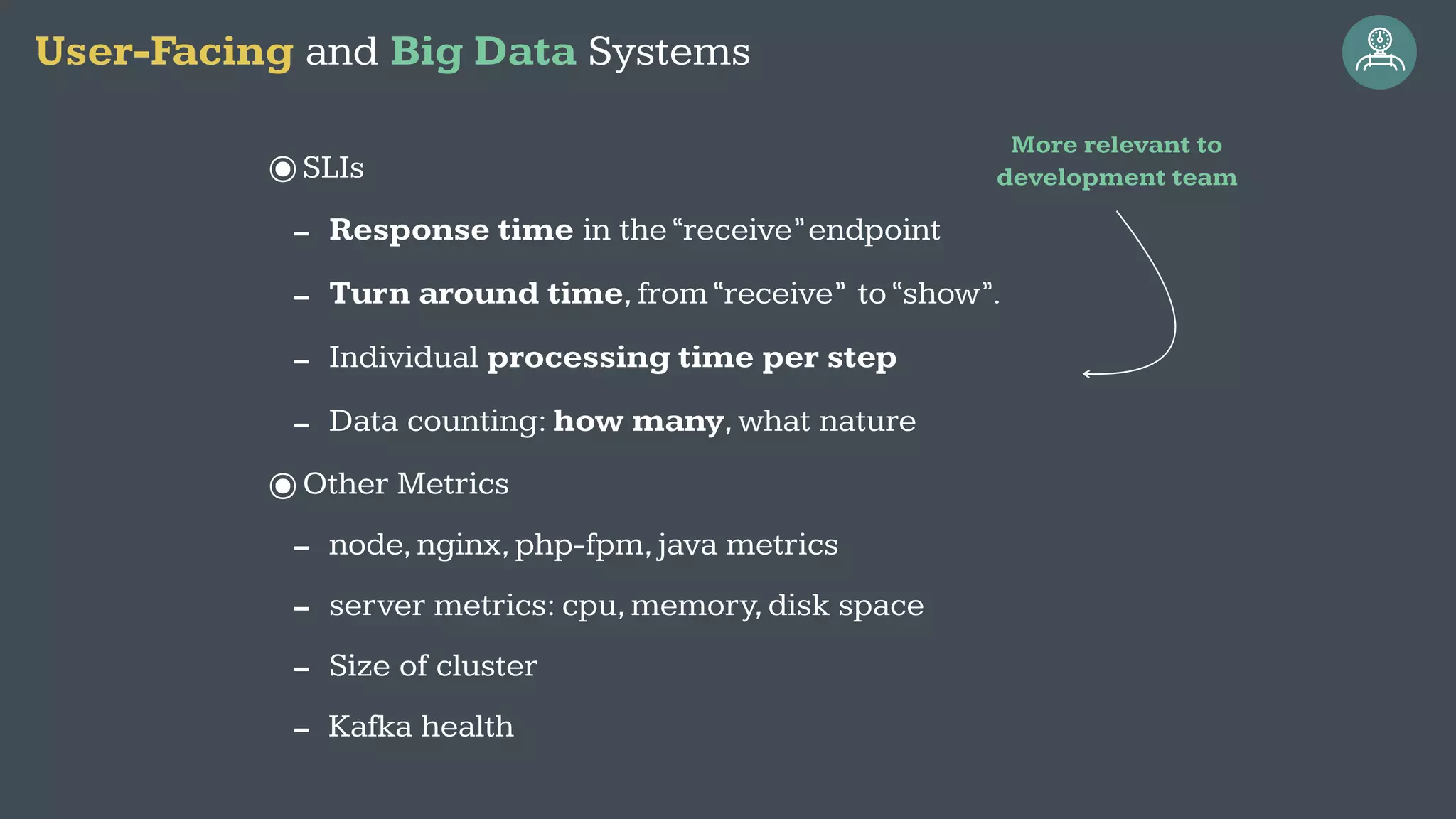 ๏SLIs
- Response time in the“receive”endpoint
- Turn around time,from“receive” to“show”.
- Individual processing time per step
- Data counting: how many,what nature
๏Other Metrics
- node,nginx,php-fpm,java metrics
- server metrics: cpu,memory,disk space
- Size of cluster
- Kafka health
User-Facing and Big Data Systems
More relevant to
development team
 