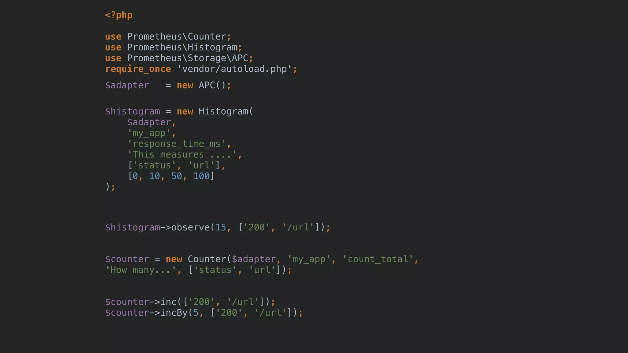 <?php
use PrometheusCounter;
use PrometheusHistogram;
use PrometheusStorageAPC; 
require_once 'vendor/autoload.php';
$adapter = new APC();
$histogram = new Histogram(
$adapter,
'my_app',
'response_time_ms',
'This measures ....',
['status', 'url'],
[0, 10, 50, 100]
);
$histogram->observe(15, ['200', '/url']);
$counter = new Counter($adapter, 'my_app', 'count_total',
'How many...', ['status', 'url']);
$counter->inc(['200', '/url']);
$counter->incBy(5, ['200', '/url']);
 