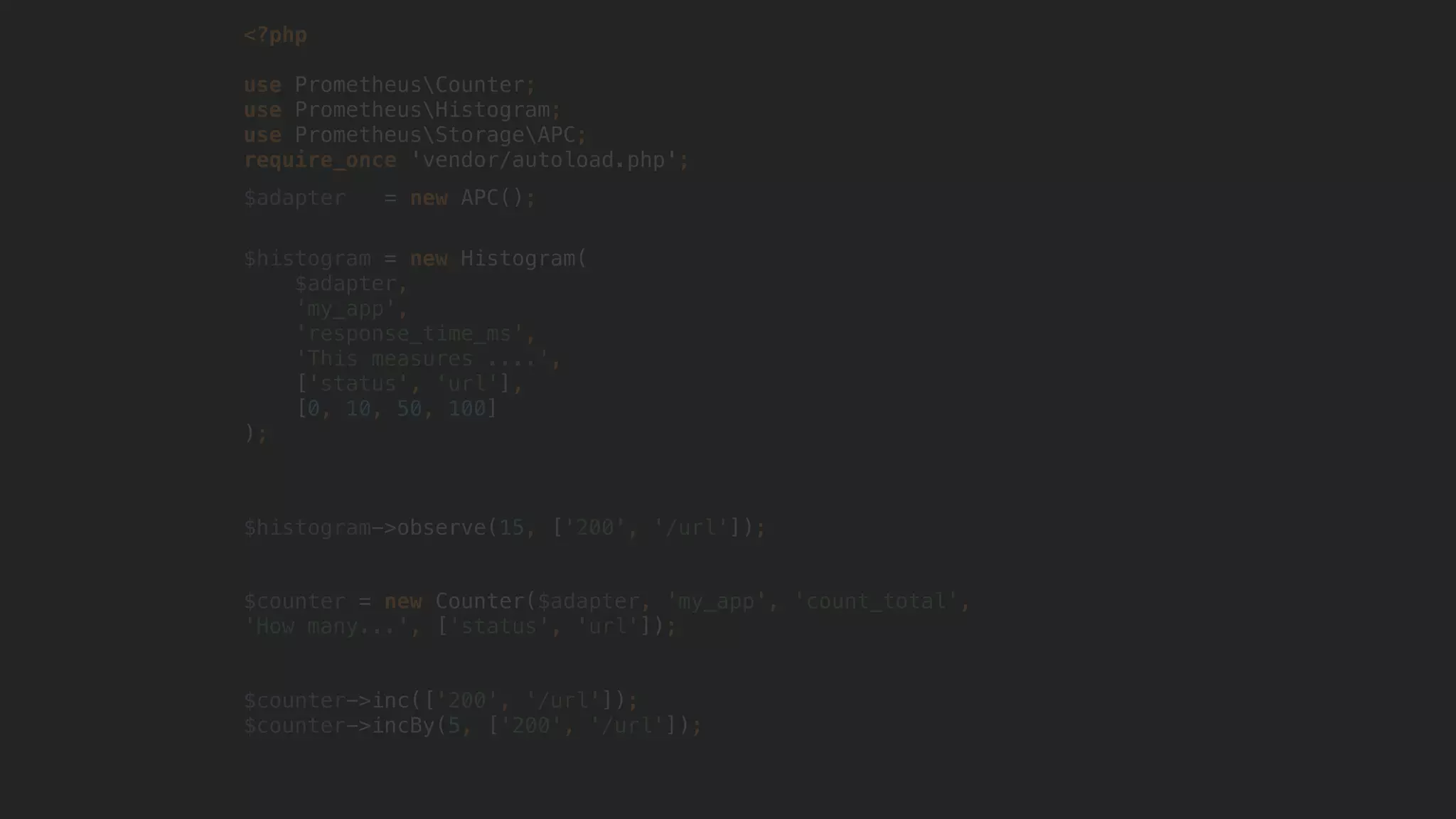 <?php
use PrometheusCounter;
use PrometheusHistogram;
use PrometheusStorageAPC; 
require_once 'vendor/autoload.php';
$adapter = new APC();
$histogram = new Histogram(
$adapter,
'my_app',
'response_time_ms',
'This measures ....',
['status', 'url'],
[0, 10, 50, 100]
);
$histogram->observe(15, ['200', '/url']);
$counter = new Counter($adapter, 'my_app', 'count_total',
'How many...', ['status', 'url']);
$counter->inc(['200', '/url']);
$counter->incBy(5, ['200', '/url']);
 