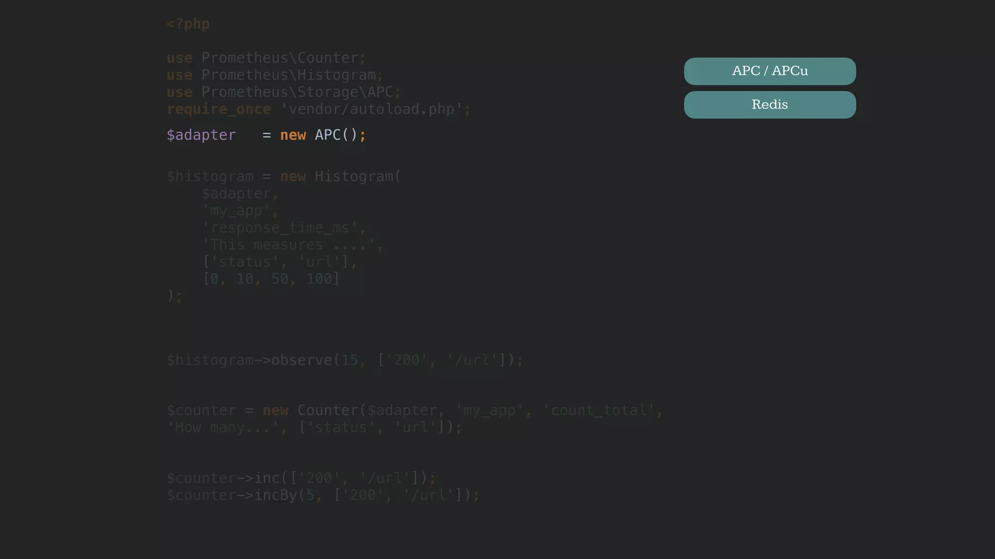 <?php
use PrometheusCounter;
use PrometheusHistogram;
use PrometheusStorageAPC; 
require_once 'vendor/autoload.php';
$adapter = new APC();
$histogram = new Histogram(
$adapter,
'my_app',
'response_time_ms',
'This measures ....',
['status', 'url'],
[0, 10, 50, 100]
);
$histogram->observe(15, ['200', '/url']);
$counter = new Counter($adapter, 'my_app', 'count_total',
'How many...', ['status', 'url']);
$counter->inc(['200', '/url']);
$counter->incBy(5, ['200', '/url']);
APC / APCu
Redis
 