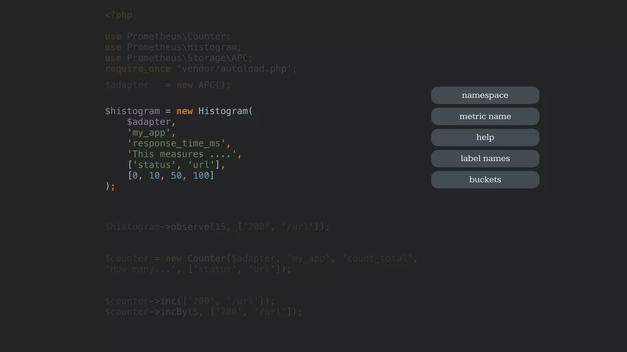 <?php
use PrometheusCounter;
use PrometheusHistogram;
use PrometheusStorageAPC; 
require_once 'vendor/autoload.php';
$adapter = new APC();
$histogram = new Histogram(
$adapter,
'my_app',
'response_time_ms',
'This measures ....',
['status', 'url'],
[0, 10, 50, 100]
);
$histogram->observe(15, ['200', '/url']);
$counter = new Counter($adapter, 'my_app', 'count_total',
'How many...', ['status', 'url']);
$counter->inc(['200', '/url']);
$counter->incBy(5, ['200', '/url']);
namespace
metric name
help
label names
buckets
 