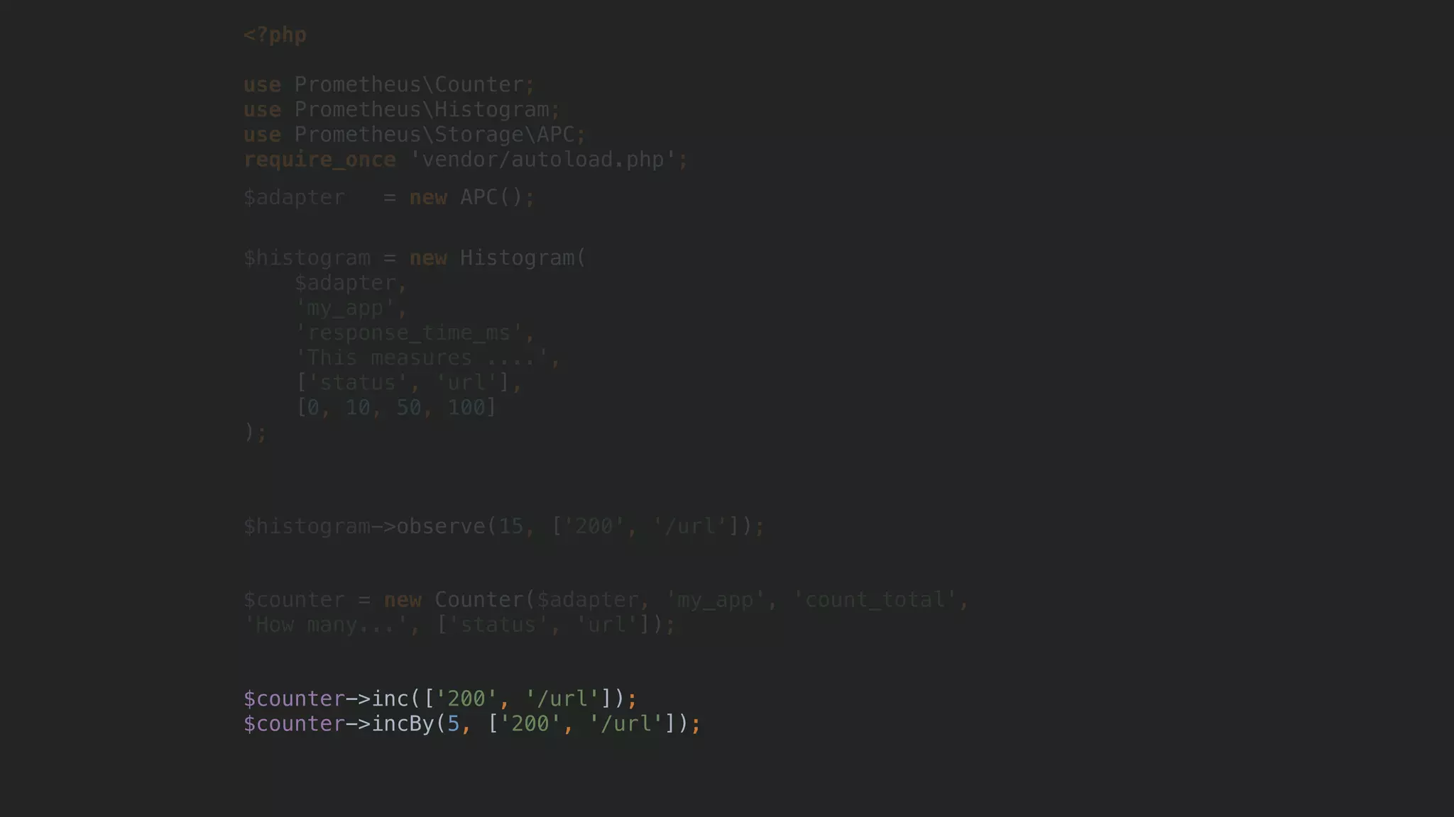<?php
use PrometheusCounter;
use PrometheusHistogram;
use PrometheusStorageAPC; 
require_once 'vendor/autoload.php';
$adapter = new APC();
$histogram = new Histogram(
$adapter,
'my_app',
'response_time_ms',
'This measures ....',
['status', 'url'],
[0, 10, 50, 100]
);
$histogram->observe(15, ['200', '/url']);
$counter = new Counter($adapter, 'my_app', 'count_total',
'How many...', ['status', 'url']);
$counter->inc(['200', '/url']);
$counter->incBy(5, ['200', '/url']);
 