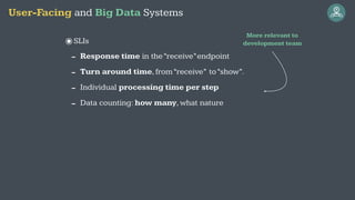 ๏SLIs
- Response time in the“receive”endpoint
- Turn around time,from“receive” to“show”.
- Individual processing time per step
- Data counting: how many,what nature
User-Facing and Big Data Systems
More relevant to
development team
 