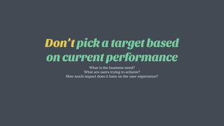 Don’t pick a target based
on current performance
What is the business need?
What are users trying to achieve?
How much impact does it have on the user experience?
 