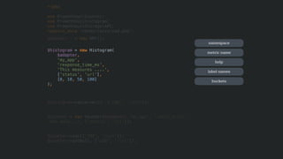 <?php
use PrometheusCounter;
use PrometheusHistogram;
use PrometheusStorageAPC; 
require_once 'vendor/autoload.php';
$adapter = new APC();
$histogram = new Histogram(
$adapter,
'my_app',
'response_time_ms',
'This measures ....',
['status', 'url'],
[0, 10, 50, 100]
);
$histogram->observe(15, ['200', '/url']);
$counter = new Counter($adapter, 'my_app', 'count_total',
'How many...', ['status', 'url']);
$counter->inc(['200', '/url']);
$counter->incBy(5, ['200', '/url']);
namespace
metric name
help
label names
buckets
 