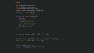 <?php
use PrometheusCounter;
use PrometheusHistogram;
use PrometheusStorageAPC; 
require_once 'vendor/autoload.php';
$adapter = new APC();
$histogram = new Histogram(
$adapter,
'my_app',
'response_time_ms',
'This measures ....',
['status', 'url'],
[0, 10, 50, 100]
);
$histogram->observe(15, ['200', '/url']);
$counter = new Counter($adapter, 'my_app', 'count_total',
'How many...', ['status', 'url']);
$counter->inc(['200', '/url']);
$counter->incBy(5, ['200', '/url']);
 