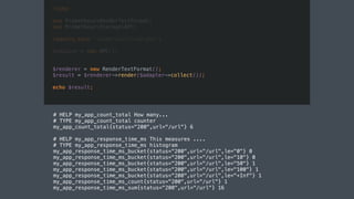 <?php
use PrometheusRenderTextFormat;
use PrometheusStorageAPC;
require_once 'vendor/autoload.php';
$adapter = new APC();
# HELP my_app_count_total How many...
# TYPE my_app_count_total counter
my_app_count_total{status="200",url="/url"} 6
# HELP my_app_response_time_ms This measures ....
# TYPE my_app_response_time_ms histogram
my_app_response_time_ms_bucket{status="200",url="/url",le="0"} 0
my_app_response_time_ms_bucket{status="200",url="/url",le="10"} 0
my_app_response_time_ms_bucket{status="200",url="/url",le="50"} 1
my_app_response_time_ms_bucket{status="200",url="/url",le="100"} 1
my_app_response_time_ms_bucket{status="200",url="/url",le="+Inf"} 1
my_app_response_time_ms_count{status="200",url="/url"} 1
my_app_response_time_ms_sum{status="200",url="/url"} 16
$renderer = new RenderTextFormat();
$result = $renderer->render($adapter->collect());
echo $result;
 