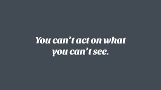 You can’t act on what
you can’t see.
 