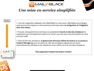 Une mise en service simplifiée

MiBox
         Une fois l’application déployée (chez MailInBlack ou chez vous), MailInBlack accompagne
        votre service informatique ou votre partenaire technique dans la configuration et l’intégration
        dans votre réseau.

         Ensuite, votre gestionnaire technique (ou prestataire) importe la liste des utilisateurs de
        l’application soit manuellement (import d’un fichier .csv) soit avec la synchronisation de votre
        annuaire LDAP.

         Dans la liste des utilisateurs, le gestionnaire technique affecte les droits à un ou plusieurs
        Footprint Manager (s) qui s’occupera de créer les campagnes signatures qui seront
        automatiquement affectées à vos utilisateurs et de mettre à jour les données utilisateurs.


                                 Votre application Footprint est prête à l’emploi !
 