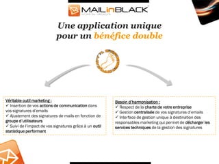 Une application unique
                            pour un bénéfice double




Véritable outil marketing :                              Besoin d’harmonisation :
 Insertion de vos actions de communication dans          Respect de la charte de votre entreprise
vos signatures d’emails                                   Gestion centralisée de vos signatures d’emails
 Ajustement des signatures de mails en fonction de       Interface de gestion unique à destination des
groupe d’utilisateurs                                    responsables marketing qui permet de décharger les
 Suivi de l’impact de vos signatures grâce à un outil   services techniques de la gestion des signatures
statistique performant
 