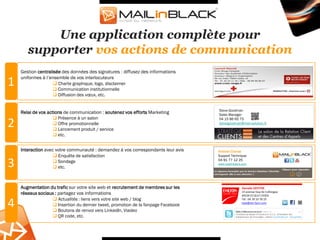Une application complète pour
       supporter vos actions de communication
    Gestion centralisée des données des signatures : diffusez des informations
    uniformes à l’ensemble de vos interlocuteurs
1                   Charte graphique, logo, disclaimer
                    Communication institutionnelle
                    Diffusion des vœux, etc.


                                                                                   Steve Goodman
    Relai de vos actions de communication : soutenez vos efforts Marketing         Sales Manager
                     Présence à un salon                                          04 15 86 65 75
2                    Offre promotionnelle
                     Lancement produit / service
                                                                                   stevegoodman@mail-solution.fr


                     etc.


    Interaction avec votre communauté : demandez à vos correspondants leur avis    Antonin Chocat
                     Enquête de satisfaction                                      Support Technique

3                    Sondage
                     etc.
                                                                                   04 91 77 12 25
                                                                                   www.mailinblack.com




    Augmentation du trafic sur votre site web et recrutement de membres sur les
    réseaux sociaux : partagez vos informations
                   Actualités : liens vers votre site web / blog
4                  Insertion du dernier tweet, promotion de la fanpage Facebook
                   Boutons de renvoi vers LinkedIn, Viadeo
                   QR code, etc.
 