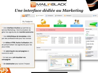 Une interface dédiée au Marketing



 Une interface intuitive qui permet au
service Marketing / Communication de
gérer les signatures de manière autonome

 Une bibliothèque de templates créés
par des professionnels pour les novices

Un éditeur HTML facile d’utilisation afin
de personnaliser vos signatures pour les
plus initiés

 Un planning de vos campagnes en
cours et à venir

Un test pour pré-visualiser vos
campagnes

 Un datatracker pour suivre l’impact
 