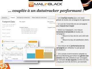 … couplée à un datatracker performant !
                         Une interface intuitive pour une vision
                        globale de toutes vos campagnes de signatures

                         Un suivi de l’ensemble de vos campagnes
                        pour mesurer leur impact

                         Grâce aux hotpeppers, une mesure
                        transverse et temporelle de toutes vos
                        campagnes :
                               Mesure du taux de clic vers votre site
                              web
                               Mesure du taux de satisfaction client,
                              etc.

                         Une mesure de la performance de vos
                        campagnes par utilisateur ou par groupe
                        d’utilisateurs

                         Une console d’administration adaptée au
                        services Marketing permettant de générer des
                        extracts (liste des utilisateurs par campagne,
                        par exemple) et des rapports (nombre de clics
                        uniques par nom de domaine, par exemple)
 