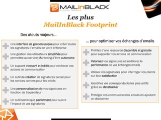 Les plus
                         MailInBlack Footprint
       Des atouts majeurs...
                                                    ... pour optimiser vos échanges d’emails
Une interface de gestion unique pour créer toutes
les signatures d’emails de votre entreprise
                                                      Profitez d’une ressource disponible et gratuite
Une gestion des utilisateurs simplifiée pour          pour supporter vos actions de communication
permettre au service Marketing d’être autonome
                                                      Valorisez vos signatures et améliorez la
Un support innovant et inédit pour renforcer vos      performance de vos échanges emails
actions de communication
                                                      Utilisez vos signatures pour interroger vos clients
Un outil de création de signatures pensé pour         sur leur satisfaction
les novices comme pour les initiés
                                                      Identifiez vos correspondants les plus actifs
                                                      grâce au datatracker
Une personnalisation de vos signatures en
fonction de l’expéditeur
                                                      Protégez vos communications emails en ajoutant
Un outil statistique performant pour suivre           un disclaimer
l’impact de vos signatures
 