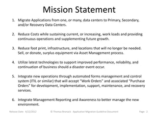 Mission Statement
  1. Migrate Applications from one, or many, data centers to Primary, Secondary,
     and/or Recovery Data Centers.

  2. Reduce Costs while sustaining current, or increasing, work loads and providing
     continuous operations and supplementing future growth.

  3. Reduce foot print, infrastructure, and locations that will no longer be needed.
     Sell, or donate, surplus equipment via Asset Management process.

  4. Utilize latest technologies to support improved performance, reliability, and
     continuation of business should a disaster event occur.

  5. Integrate new operations through automated forms management and control
     system (ITIL or similar) that will accept “Work Orders” and associated “Purchase
     Orders” for development, implementation, support, maintenance, and recovery
     services.

  6. Integrate Management Reporting and Awareness to better manage the new
     environment.
Release Date: 4/22/2012    © Thomas Bronack - Application Migration Guideline Document   Page: 2
 