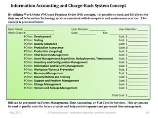 Information Accounting and Charge-Back System Concept
By utilizing Work Order (WO) and Purchase Order (PO) concepts, it is possible to track and bill clients for
their use of Information Technology services associated with development and maintenance services. This
concept is presented below:

User Name: ____________________                User Division: ___________         User Identifier _______
Work Order #: __________________               Date: ___________       For: _________________________
           PO for: Development                                                    Cost: $ _____________
           PO for: Testing                                                        Cost: $ _____________
           PO for: Quality Assurance                                              Cost: $ _____________
           PO for: Production Acceptance                                          Costs $ _____________
           PO for: Production (on-going)                                          Cost: $ _____________
           PO for: Vital Records Management                                       Cost: $ _____________
           PO for: Asset Management (Acquisition, Redeployment, Termination)      Cost: $ _____________
           PO for: Inventory and Configuration Management                         Cost: $ _____________
           PO for: Information and Security Management                            Cost: $ _____________
           PO for: Workplace Violence Prevention                                  Cost: $ _____________
           PO for: Recovery Management                                            Cost: $ _____________
           PO for: Documentation and Training                                     Cost: $ _____________
           PO for: Support and Problem Management                                 Cost: $ _____________
           PO for: Change Management                                              Cost: $ _____________
           PO for: Version and Release Management                                 Cost: $ _____________

                                                                                     Total Cost: $ _____________

Bill can be generated via Forms Management, Time Accounting, or Flat Cost for Services. This system can
be used to predict costs for future projects and help control expenses and personnel time management.
 4/22/2012                    © Thomas Bronack - Application Migration Guideline Document                     20
 