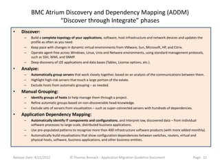 BMC Atrium Discovery and Dependency Mapping (ADDM)
                    “Discover through Integrate” phases
•    Discover:
      –    Build a complete topology of your applications, software, host infrastructure and network devices and updates the
           profile as often as you need.
      –    Keep pace with changes in dynamic virtual environments from VMware, Sun, Microsoft, HP, and Citrix.
      –    Operate agent-free across Windows, Linux, Unix and Netware environments, using standard management protocols,
           such as SSH, WMI, and SNMP.
      –    Deep discovery of J2E applications and data bases (Tables, License options, etc.).
•    Analyze:
      –    Automatically group servers that work closely together, based on an analysis of the communications between them.
      –    Highlight high-risk servers that touch a large portion of the estate.
      –    Exclude hosts from automatic grouping – as needed.
•    Manual Grouping:
      –    Identify groups of hosts to help manage them through a project.
      –    Refine automatic groups based on non-discoverable head-knowledge.
      –    Exclude sets of servers from visualization – such as super-connected servers with hundreds of dependencies.
•    Application Dependency Mapping:
      –    Automatically identify IT components and configurations, and interpret raw, discovered data – from individual
           software processes to large-scale, distributed business applications.
      –    Use pre-populated patterns to recognize more than 400 infrastructure software products (with more added monthly).
      –    Automatically build visualizations that show configuration dependencies between switches, routers, virtual and
           physical hosts, software, business applications, and other business entities.



Release Date: 4/22/2012             © Thomas Bronack - Application Migration Guideline Document                          Page: 22
 