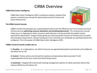 CiRBA Overview
CiRBA Data Center Intelligence

      CiRBA Data Center Intelligence (DCI) is predictive analytics software that
      powers a revolutionary console for policy-based control of virtual and
      cloud infrastructure.

The CiRBA Control Console

      CiRBA's Control Console gives you unprecedented control over the efficiency and risk of virtual and cloud
      infrastructure by optimizing resource allocations and workload placements. This revolutionary console
      shows you in a single glance which resources need attention and also provides the explicit actions
      required for optimization. Imagine knowing that you have the perfect amount of infrastructure to satisfy
      SLA and policy requirements, without having too much. And that your workloads are optimally placed and
      configured. This is the power of CiRBA Data Center Intelligence (DCI).

CiRBA's Control Console enables you to:

      1. Visualize - In a single glance, see which resources are appropriately placed, provisioned, and configured
      and which are at risk.

      2. Control - Precise actions are derived from policies and operational data to provide IT with
      unprecedented control over virtual and cloud infrastructure.

      3. Automate - Integrate DCI-Control with existing management systems to safely automate actions that
      improve efficiency and reduce risk.

Release Date: 4/22/2012          © Thomas Bronack - Application Migration Guideline Document             Page: 24
 