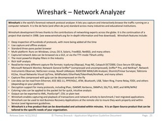 Wireshark – Network Analyzer
Wireshark is the world's foremost network protocol analyzer. It lets you capture and interactively browse the traffic running on a
computer network. It is the de facto (and often de jure) standard across many industries and educational institutions.

Wireshark development thrives thanks to the contributions of networking experts across the globe. It is the continuation of a
project that started in 1998. (see www.wireshark.org for in-depth information and free download). Wireshark features include:

•    Deep inspection of hundreds of protocols, with more being added all the time
•    Live capture and offline analysis
•    Standard three-pane packet browser
•    Multi-platform: Runs on Windows, Linux, OS X, Solaris, FreeBSD, NetBSD, and many others
•    Captured network data can be browsed via a GUI, or via the TTY-mode TShark utility
•    The most powerful display filters in the industry
•    Rich VoIP analysis
•    Read/write many different capture file formats: tcpdump (libpcap), Pcap NG, Catapult DCT2000, Cisco Secure IDS iplog,
     Microsoft Network Monitor, Network General Sniffer® (compressed and uncompressed), Sniffer® Pro, and NetXray®, Network
     Instruments Observer, NetScreen snoop, Novell LANalyzer, RADCOM WAN/LAN Analyzer, Shomiti/Finisar Surveyor, Tektronix
     K12xx, Visual Networks Visual UpTime, WildPackets EtherPeek/TokenPeek/AiroPeek, and many others
•    Capture files compressed with gzip can be decompressed on the fly
•    Live data can be read from Ethernet, IEEE 802.11, PPP/HDLC, ATM, Bluetooth, USB, Token Ring, Frame Relay, FDDI, and others
     (depending on your platform)
•    Decryption support for many protocols, including IPsec, ISAKMP, Kerberos, SNMPv3, SSL/TLS, WEP, and WPA/WPA2
•    Coloring rules can be applied to the packet list for quick, intuitive analysis
•    Output can be exported to XML, PostScript®, CSV, or plain text
•    Wireshark enables capturing and playback of transactions and network activity to benchmark / test migrated applications.
•    Wireshark can be used to test Business Recovery Applications at the remote site to insure they work properly and within
     Service Level Agreement guidelines.
•    Wireshark is a free product that can be downloaded and activated within minutes. It is an Open-Source product that can be
     tailored to the specific needs of your organization.

    Release Date: 4/22/2012             © Thomas Bronack - Application Migration Guideline Document                         Page: 25
 