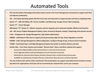 Automated Tools
•    (ITIL v3) Information Technology Information Library version 3 for Forms Management and Control to support work flow
     and improve productivity.
•    AIX – Unix based operating system with GUI front ends and many tools to support present and future computing needs.
•    System “Z” – x86, Hx5 Blades, MF / Server, Scalable, Load Balancing, manage Virtual / Real computing
•    System “P” – Server Manager
•    IBM System “P7” (Power 7) – Watson computer used for Jeopardy and is extremely Scalable, Efficient and Powerful
•    zOS – MF, Server, Problem Management (Detect, Solve, Forward to Resolver, Analysis / Reporting) with extreme security
•    Tivoli – Omegamon XE, Storage Management, Tape System Optimization
•    DS8000 – Solid State to Disk Level to support priority processing, High I/O rate, Power Regulation controller
•    DS4000 – Fabric Storage Management, RAID Configuration, Configure Storage Arrays, Enclosure Drive Protection
•    TS3500 – Automated Tape / Cartridge Management System from picker to machine delivery and back
•    Double-Take – from Vision Systems and includes: “Recover Now”, Share, and Move modules that support:
      –    Recovery Point Objective (RPO) and Data Synchronization in virtual and real environments.
      –    Ensures aggressive Business Continuity Management over the environment and its data.
      –    Rewind Data for Continuous Data Protection, Roll-Back to Recovery Point, and Roll-Forward to pick-up point.
      –    Availability for Load Balancing, Transparent Recovery via Shut-Down, Move, Reconnect, and Restart operations.

•    The Use of these tools and the others mentioned in this presentation can support automated and incremental recovery
     operations for organizations of all sizes and we recommend you research their use for your company.



Release Date: 4/22/2012                  © Thomas Bronack - Application Migration Guideline Document                       Page: 26
 