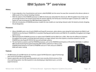IBM System “P” overview
History

          • It was originally a line of workstations and servers called RS/6000, but the server line was then renamed to the eServer pSeries in
            2000 as part of its e-Server branding initiative.
          • With the advent of the POWER5 processor in 2004 the family was rebranded the eServer p5. With the global move of the server
            and storage brands to the System brand with the Systems Agenda, the family was renamed yet again to System p5 in 2005. The
            System p5 now encompasses the IBM OpenPower product line.
          • With the introduction of POWER6 processor models the new models are now being released under the System p brand, dropping
            the p5 designation.

Processors

          • Where RS/6000 used a mix of early POWER and PowerPC processors, when pSeries came along this had evolved into RS64-III and
            POWER3 across the board. POWER3 for its excellent floating point performance and RS64 for its scalability, throughput and integer
            performance.
          • IBM developed the POWER4 processor to replace both POWER3 and the RS64 line in 2001. After that the differences between
            throughput and number crunching optimized systems no longer existed. Since then System p machines evolved to use the
            POWER5 but also PowerPC 970 for the low end and blade systems.
          • The last System p systems used the POWER6 processor, such as the POWER6 based System p 570 and the JS22 blade. In addition
            IBM introduced during the SuperComputing 2007 (SC07) conference in Reno a new
            POWER6 based System p 575 with 32 POWER6 cores at 4.7 GHz and up to 256GB of
            RAM with water cooling.

Features

• All IBM System p5 and IBM eServer p5 machines support DLPAR (Dynamic Logical Partitioning)
  with Virtual I/O and Micro-partitioning.
• System p generally uses the AIX operating system and, more recently, 64-bit versions of the
  Linux operating system. Sun Microsystems is also developing an OpenSolaris port, currently
  experimental.[1]



Release Date: 4/22/2012                    © Thomas Bronack - Application Migration Guideline Document                                Page: 29
 