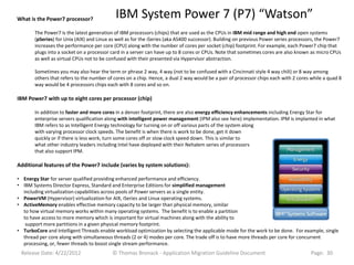 What is the Power7 processor?               IBM System Power 7 (P7) “Watson”
       The Power7 is the latest generation of IBM processors (chips) that are used as the CPUs in IBM mid range and high end open systems
       (pSeries) for Unix (AIX) and Linux as well as for the iSeries (aka AS400 successor). Building on previous Power series processors, the Power7
       increases the performance per core (CPU) along with the number of cores per socket (chip) footprint. For example, each Power7 chip that
       plugs into a socket on a processor card in a server can have up to 8 cores or CPUs. Note that sometimes cores are also known as micro CPUs
       as well as virtual CPUs not to be confused with their presented via Hypervisor abstraction.

       Sometimes you may also hear the term or phrase 2 way, 4 way (not to be confused with a Cincinnati style 4 way chili) or 8 way among
       others that refers to the number of cores on a chip. Hence, a dual 2 way would be a pair of processor chips each with 2 cores while a quad 8
       way would be 4 processors chips each with 8 cores and so on.

IBM Power7 with up to eight cores per processor (chip)

       In addition to faster and more cores in a denser footprint, there are also energy efficiency enhancements including Energy Star for
       enterprise servers qualification along with intelligent power management (IPM also see here) implementation. IPM is implanted in what
       IBM refers to as Intelligent Energy technology for turning on or off various parts of the system along
       with varying processor clock speeds. The benefit is when there is work to be done, get it down
       quickly or if there is less work, turn some cores off or slow clock speed down. This is similar to
       what other industry leaders including Intel have deployed with their Nehalem series of processors
       that also support IPM.

Additional features of the Power7 include (varies by system solutions):

• Energy Star for server qualified providing enhanced performance and efficiency.
• IBM Systems Director Express, Standard and Enterprise Editions for simplified management
  including virtualization capabilities across pools of Power servers as a single entity.
• PowerVM (Hypervisor) virtualization for AIX, iSeries and Linux operating systems.
• ActiveMemory enables effective memory capacity to be larger than physical memory, similar
  to how virtual memory works within many operating systems. The benefit is to enable a partition
  to have access to more memory which is important for virtual machines along with the ability to
   support more partitions in a given physical memory footprint.
• TurboCore and Intelligent Threads enable workload optimization by selecting the applicable mode for the work to be done. For example, single
  thread per core along with simultaneous threads (2 or 4) modes per core. The trade off is to have more threads per core for concurrent
  processing, or, fewer threads to boost single stream performance.
 Release Date: 4/22/2012                  © Thomas Bronack - Application Migration Guideline Document                                 Page: 30
 