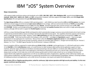 IBM “zOS” System Overview
Major characteristics

z/OS supports stable mainframe systems and standards such as CICS, IMS, DB2, RACF, SNA, WebSphere MQ, record-oriented data access
methods, REXX, CLIST, SMP/E, JCL, TSO/E, and ISPF, among others. However, z/OS also supports 64-bit Java, C/C++, and UNIX (Single UNIX
Specification) APIs and applications through UNIX System Services.

The Open Group certifies z/OS as a compliant UNIX operating system — with UNIX/Linux-style hierarchical HFS and zFS file systems As a result,
z/OS hosts a broad range of commercial and open source software of any vintage. z/OS can communicate directly via TCP/IP, including IPv6,
and includes standard HTTP servers (one from Lotus, the other Apache - derived) along with other common services such as FTP, NFS,
and CIFS/SMB. Another central design philosophy is support for extremely high quality of service (QoS), even within a single operating system
instance, although z/OS has built-in support for Parallel Sysplex clustering.

z/OS has a unique Workload Manager (WLM) and dispatcher which automatically manages numerous concurrently hosted units of work running
in separate key-protected address spaces according to dynamically adjustable business goals. This capability inherently supports multi-tenancy
within a single operating system image. However, modern IBM mainframes also offer two additional levels of virtualization: LPARs and
(optionally) z/VM. These new functions within the hardware, z/OS, and z/VM — and Linux and OpenSolaris support — have encouraged
development of new applications for mainframes. Many of them utilize the WebSphere Application Server for z/OS middleware.
Because there is only one z/OS version (at least at present), releases are normally called "Release n," though more formally they are "Version 1
Release n" or "V1.n". The IBM Program Number for all z/OS Version 1 releases is 5694-A01.

From its inception z/OS has supported tri-modal addressing (24-bit, 31-bit, and 64-bit). Up through Version 1.5, z/OS itself could start in either
31-bit ESA/390 or 64-bit z/Architecture mode, so it could function on older hardware albeit without 64-bit application support on those
machines. (Only the newer z/Architecture hardware manufactured starting in the year 2000 can run 64-bit code.) IBM support for z/OS 1.5
ended on March 31, 2007. Now z/OS is only supported on z/Architecture mainframes and only runs in 64-bit mode. z/Architecture hardware
always starts running in 31-bit mode, but current z/OS releases quickly switch to 64-bit mode and will not run on hardware that does not
support 64-bit mode. Application programmers can still use any addressing mode: all applications, regardless of their addressing mode(s), can
coexist without modification, and IBM maintains an unwavering commitment to tri-modal backward compatibility. However, increasing numbers
of middleware products and applications, such as DB2 Version 8 and above, now require and exploit 64-bit addressing.

IBM markets z/OS as a flagship operating system, suited for continuous, high-volume operation with high security and stability. It is the most
popular mainframe operating system.

  Release Date: 4/22/2012                   © Thomas Bronack - Application Migration Guideline Document                                 Page: 31
 