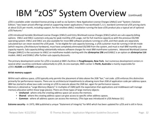 IBM “zOS” System Overview                                                                                          (continued)

z/OS is available under standard license pricing as well as via System z New Application License Charges (zNALC) and "System z Solution
Edition," two lower priced offerings aimed at supporting newer applications ("new workloads"), U.S. standard commercial z/OS pricing starts
at about $125 per month, including support, for the smallest zNALC installation running the base z/OS product plus a typical set of optional
z/OS features.[
z/OS introduced Variable Workload License Charges (VWLC) and Entry Workload License Charges (EWLC) which are sub-capacity billing
options. VWLC and EWLC customers only pay for peak monthly z/OS usage, not for full machine capacity as with the previous OS/390
operating system. VWLC and EWLC are also available for most IBM software products running on z/OS, and their peaks are separately
calculated but can never exceed the z/OS peak. To be eligible for sub-capacity licensing, a z/OS customer must be running in 64-bit mode
(which requires z/Architecture hardware), must have completely eliminated OS/390 from the system, and must e-mail IBM monthly sub-
capacity reports. Sub-capacity billing substantially reduces software charges for most IBM mainframe customers. Advanced Workload License
Charges (AWLC) is the successor to VWLC on mainframe models starting with the zEnterprise 196 and EAWLC is an option on zEnterprise 114
models. AWLC and EAWLC offer further sub-capacity discounts.

The primary development center for z/OS is located at IBM's facilities in Poughkeepsie, New York, but numerous development centers in
several other countries contribute substantially to z/OS. As one example, IBM's center in Perth, Australia is mainly responsible for
z/OS's HLASM and DFSMS components.

64-bit memory support

Within each address space, z/OS typically only permits the placement of data above the 2GB "bar," not code. z/OS enforces this distinction
primarily for performance reasons. There are no architectural impediments to allowing more than 2GB of application code per address space.
IBM has started to allow Java code running on z/OS to execute above the 2GB bar, again for performance reasons.
Memory is obtained as "Large Memory Objects" in multiples of 1MB (with the expectation that applications and middleware will manage
memory allocation within these large pieces). There are three types of large memory objects:
        • Unshared - where only the creating address space can access the memory.
        • Shared - where the creating address space can give access to specific other address spaces.
        • Common - where all address spaces can access the memory. (This type was introduced in z/OS Release 10.)

Extreme security - In 1973, IBM published a unique "Statement of Integrity" for MVS which has been updated for z/OS and is still in force.


 Release Date: 4/22/2012                   © Thomas Bronack - Application Migration Guideline Document                               Page: 32
 
