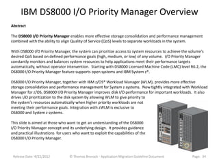 IBM DS8000 I/O Priority Manager Overview
Abstract

The DS8000 I/O Priority Manager enables more effective storage consolidation and performance management
combined with the ability to align Quality of Service (QoS) levels to separate workloads in the system.

With DS8000 I/O Priority Manager, the system can prioritize access to system resources to achieve the volume's
desired QoS based on defined performance goals (high, medium, or low) of any volume. I/O Priority Manager
constantly monitors and balances system resources to help applications meet their performance targets
automatically, without operator intervention. Starting with DS8000 Licensed Machine Code (LMC) level R6.2, the
DS8000 I/O Priority Manager feature supports open systems and IBM System z®.

DS8000 I/O Priority Manager, together with IBM z/OS® Workload Manager (WLM), provides more effective
storage consolidation and performance management for System z systems. Now tightly integrated with Workload
Manager for z/OS, DS8000 I/O Priority Manager improves disk I/O performance for important workloads. It also
drives I/O prioritization to the disk system by allowing WLM to give priority to
the system's resources automatically when higher priority workloads are not
meeting their performance goals. Integration with zWLM is exclusive to
DS8000 and System z systems.

This slide is aimed at those who want to get an understanding of the DS8000
I/O Priority Manager concept and its underlying design. It provides guidance
and practical illustrations for users who want to exploit the capabilities of the
DS8000 I/O Priority Manager.



 Release Date: 4/22/2012           © Thomas Bronack - Application Migration Guideline Document        Page: 34
 