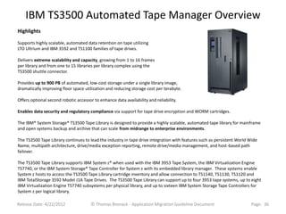 IBM TS3500 Automated Tape Manager Overview
Highlights

Supports highly scalable, automated data retention on tape utilizing
LTO Ultrium and IBM 3592 and TS1100 families of tape drives.

Delivers extreme scalability and capacity, growing from 1 to 16 frames
per library and from one to 15 libraries per library complex using the
TS3500 shuttle connector.

Provides up to 900 PB of automated, low-cost storage under a single library image,
dramatically improving floor space utilization and reducing storage cost per terabyte.

Offers optional second robotic accessor to enhance data availability and reliability.

Enables data security and regulatory compliance via support for tape drive encryption and WORM cartridges.

The IBM® System Storage® TS3500 Tape Library is designed to provide a highly scalable, automated tape library for mainframe
and open systems backup and archive that can scale from midrange to enterprise environments.

The TS3500 Tape Library continues to lead the industry in tape drive integration with features such as persistent World Wide
Name, multipath architecture, drive/media exception reporting, remote drive/media management, and host-based path
failover.

The TS3500 Tape Library supports IBM System z® when used with the IBM 3953 Tape System, the IBM Virtualization Engine
TS7740, or the IBM System Storage® Tape Controller for System z with its embedded library manager. These systems enable
System z hosts to access the TS3500 Tape Library cartridge inventory and allow connection to TS1140, TS1130, TS1120 and
IBM TotalStorage 3592 Model J1A Tape Drives. The TS3500 Tape Library can support up to four 3953 tape systems, up to eight
IBM Virtualization Engine TS7740 subsystems per physical library, and up to sixteen IBM System Storage Tape Controllers for
System z per logical library.

Release Date: 4/22/2012                © Thomas Bronack - Application Migration Guideline Document                      Page: 36
 