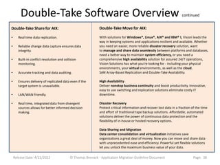 Double-Take Software Overview                                                                                   continued


Double-Take Share for AIX:                                    Double-Take Move for AIX:

•      Real time data replication.                            With solutions for Windows®, Linux®, AIX® and IBM® I, Vision leads the
                                                              way in keeping systems and applications resilient and available. Whether
•      Reliable change data capture ensures data              you need an easier, more reliable disaster recovery solution, want
       integrity.                                             to manage and share data seamlessly between platforms and databases,
                                                              need a better way to maintain system efficiency, or you need a
•      Built-in conflict resolution and collision             comprehensive high availability solution for assured 24/7 operations,
       monitoring.                                            Vision Solutions has what you’re looking for - including your physical
                                                              environments, your virtual environments, as well as the cloud.
•      Accurate tracking and data auditing.                   SAN Array-Based Replication and Double-Take Availability.

•      Ensures delivery of replicated data even if the        High Availability
       target system is unavailable.                          Deliver nonstop business continuity and boost productivity. Innovative,
                                                              easy to use switching and replication solutions eliminate costly IT
•      LAN/WAN friendly.                                      downtime.

•      Real time, integrated data from divergent              Disaster Recovery
       sources allows for better informed decision            Protect critical information and recover lost data in a fraction of the time
       making.                                                and effort of traditional tape backup solutions. Affordable, automated
                                                              solutions deliver the power of continuous data protection and the
                                                              flexibility of in-house or hosted recovery options.

                                                              Data Sharing and Migration
                                                              Data center consolidation and virtualization initiatives save
                                                              organizations a great deal of money. Now you can move and share data
                                                              with unprecedented ease and efficiency. Powerful yet flexible solutions
                                                              let you unlock the maximum business value of your data.

    Release Date: 4/22/2012                 © Thomas Bronack - Application Migration Guideline Document                         Page: 38
 