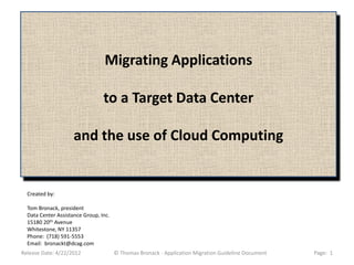 Migrating Applications

                                 to a Target Data Center

                     and the use of Cloud Computing


  Created by:

  Tom Bronack, president
  Data Center Assistance Group, Inc.
  15180 20th Avenue
  Whitestone, NY 11357
  Phone: (718) 591-5553
  Email: bronackt@dcag.com
Release Date: 4/22/2012                © Thomas Bronack - Application Migration Guideline Document   Page: 1
 