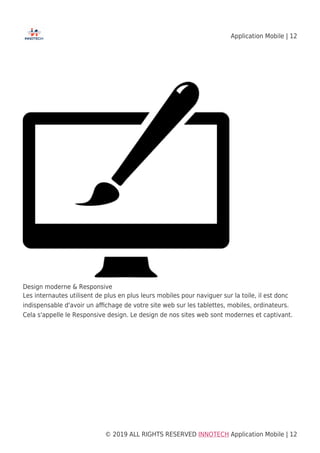 Application Mobile | 12
© 2019 ALL RIGHTS RESERVED​ INNOTECH Application Mobile | 12
Design moderne & Responsive
Les internautes utilisent de plus en plus leurs mobiles pour naviguer sur la toile, il est donc
indispensable d'avoir un aﬃchage de votre site web sur les tablettes, mobiles, ordinateurs.
Cela s'appelle le Responsive design. Le design de nos sites web sont modernes et captivant.
 