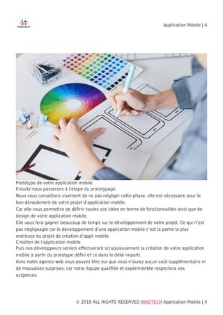 Application Mobile | 4
© 2019 ALL RIGHTS RESERVED​ INNOTECH Application Mobile | 4
Prototype de votre application mobile
Ensuite nous passerons à l’étape du prototypage.
Nous vous conseillons vivement de ne pas négliger cette phase, elle est nécessaire pour le
bon déroulement de votre projet d’application mobile.
Car elle vous permettra de déﬁnir toutes vos idées en terme de fonctionnalités ainsi que de
design de votre application mobile.
Elle vous fera gagner beaucoup de temps sur le développement de votre projet. Ce qui n’est
pas négligeagle car le développement d’une application mobile c’est la partie la plus
onéreuse du projet de création d’appli mobile
Création de l’application mobile
Puis nos développeurs seniors eﬀectueront scrupuleusement la création de votre application
mobile à partir du prototype déﬁni et ce dans le délai imparti.
Avec notre agence web vous pouvez être sur que vous n’aurez aucun coût supplémentaire ni
de mauvaises surprises, car notre équipe qualiﬁée et expérimentée respectera vos
exigences.
 