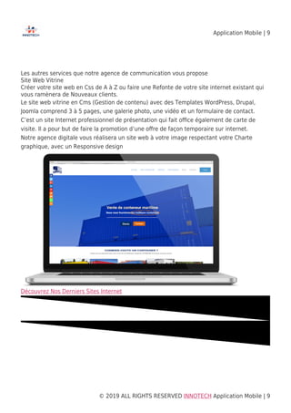 Application Mobile | 9
© 2019 ALL RIGHTS RESERVED​ INNOTECH Application Mobile | 9
Les autres services que notre agence de communication vous propose
Site Web Vitrine
Créer votre site web en Css de A à Z ou faire une Refonte de votre site internet existant qui
vous ramènera de Nouveaux clients.
Le site web vitrine en Cms (Gestion de contenu) avec des Templates WordPress, Drupal,
Joomla comprend 3 à 5 pages, une galerie photo, une vidéo et un formulaire de contact.
C’est un site Internet professionnel de présentation qui fait oﬃce également de carte de
visite. Il a pour but de faire la promotion d’une oﬀre de façon temporaire sur internet.
Notre agence digitale vous réalisera un site web à votre image respectant votre Charte
graphique, avec un Responsive design
Découvrez Nos Derniers Sites Internet
 
