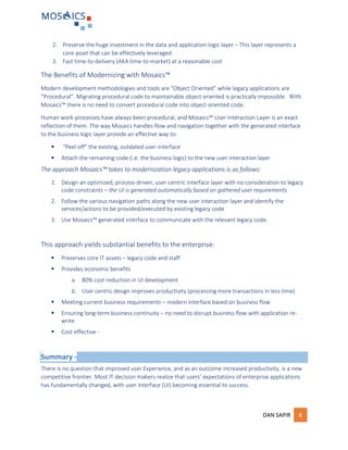 DAN SAPIR 8
2. Preserve the huge investment in the data and application logic layer – This layer represents a
core asset that can be effectively leveraged
3. Fast time-to-delivery (AKA time-to-market) at a reasonable cost
The Benefits of Modernizing with Mosaics™
Modern development methodologies and tools are “Object Oriented” while legacy applications are
“Procedural”. Migrating procedural code to maintainable object oriented is practically impossible. With
Mosaics™ there is no need to convert procedural code into object oriented code.
Human work-processes have always been procedural, and Mosaics™ User Interaction Layer is an exact
reflection of them. The way Mosaics handles flow and navigation together with the generated interface
to the business logic layer provide an effective way to:
 “Peel off” the existing, outdated user-interface
 Attach the remaining code (i.e. the business logic) to the new user interaction layer
The approach Mosaics™ takes to modernization legacy applications is as follows:
1. Design an optimized, process-driven, user-centric interface layer with no consideration to legacy
code constraints – the UI is generated automatically based on gathered user requirements
2. Follow the various navigation paths along the new user interaction layer and identify the
services/actions to be provided/executed by existing legacy code
3. Use Mosaics™ generated interface to communicate with the relevant legacy code.
This approach yields substantial benefits to the enterprise:
 Preserves core IT assets – legacy code and staff
 Provides economic benefits
a. 80% cost reduction in UI development
b. User centric design improves productivity (processing more transactions in less time)
 Meeting current business requirements – modern interface based on business flow
 Ensuring long-term business continuity – no need to disrupt business flow with application re-
write
 Cost effective -
Summary -
There is no question that improved user Experience, and as an outcome increased productivity, is a new
competitive frontier. Most IT decision makers realize that users’ expectations of enterprise applications
has fundamentally changed, with user interface (UI) becoming essential to success.
 