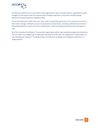 DAN SAPIR 9
Furthermore while this is an area where most organizations rely on outside vendors, organizations often
struggle to find vendors with the required level of design expertise or those who combine design
expertise with good backend integration skills.
This is where Mosaics™ offers the most value. With its automatic generation of a UI based on its built-in
User-Centric Design rulebook to ensure exceptional user experience, providing substantial economies in
reducing development costs and time-to-deployment, while increasing productivity and reducing error
rate.
All of this indicates that Mosaics™ can provide organization with a new competitive edge and enterprises
need to make it an integral part of application development life cycle, be it application modernization or
new development. Mosaics™ by design brings a combination of design and integration expertise in a
single platform.
 