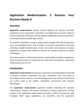 Application Modernization: 5 Reasons Your
Business Needs It
Overview
Application modernization revolves around updating the existing monolithic
applications of an organization. Sometimes new applications are built to align all
business objectives seamlessly. It brings agility and flexibility to business operations
to leverage all future growth opportunities.
IT companies dependent on legacy systems often struggle with high maintenance
costs, incompatibility and a lack of coders. It prevents organizations from fully
achieving a digital transformation. In fact, the reliance of companies on legacy
applications hampers their ability to harness the complete potential of digital
technologies.
This article explains in detail why businesses need to adapt to modern applications.
From increasing revenue to improving the productivity of employees, application
modernization can do it all.
Introduction
Application modernization has become a necessity for all organizations to provide
a pleasant customer experience and beat competitors since the world of
technology becomes witness to new technology every now and then. No business
can sustain itself in the modern competitive environment with obsolete
technologies.
The application modernization approach involves improving the platform
infrastructure, features, and internal architecture of legacy applications. Finding
success in the application modernization procedure involves choosing the right
strategies. Most legacy applications are monolithic, and the application
 