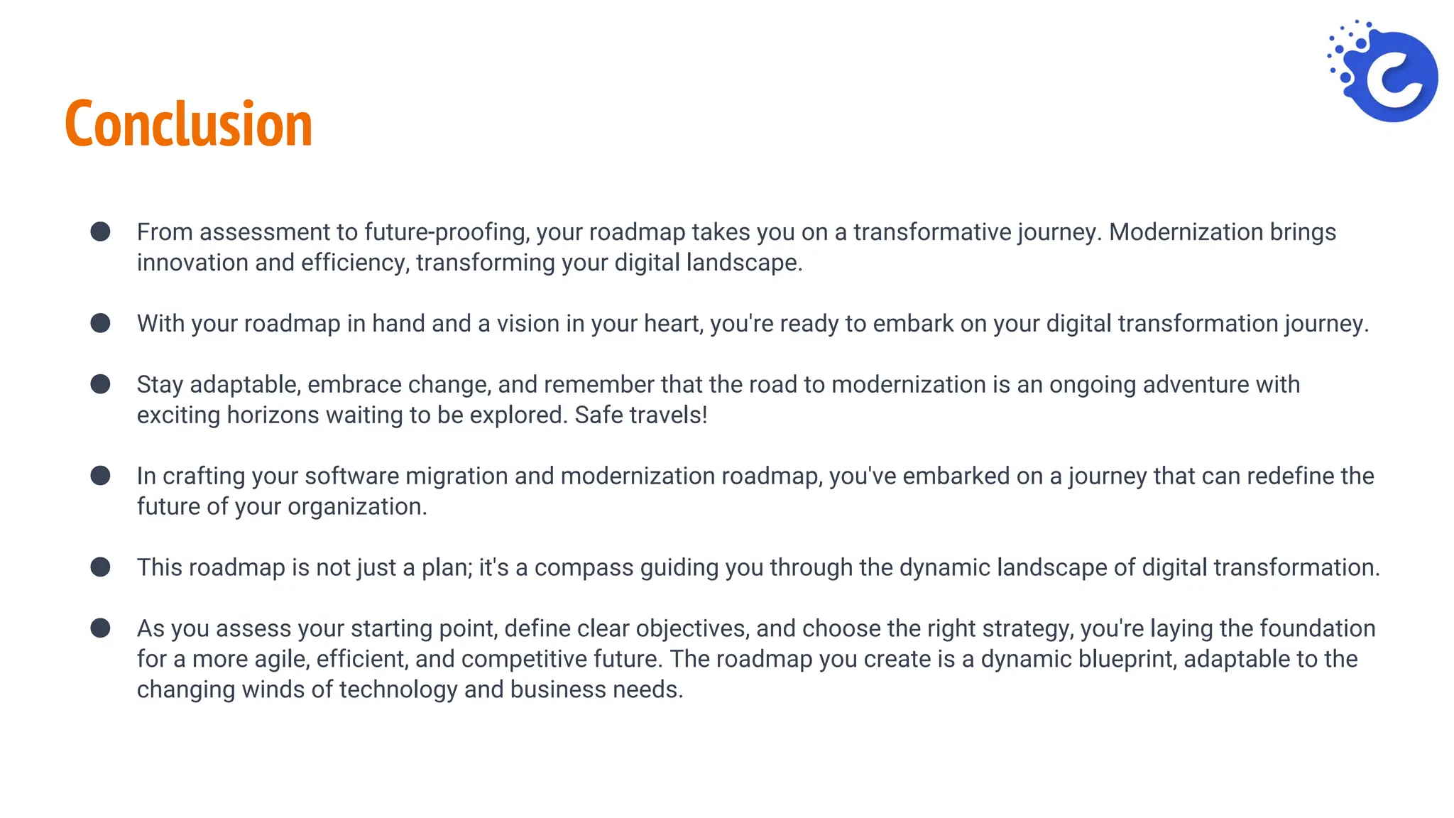 Conclusion
● From assessment to future-proofing, your roadmap takes you on a transformative journey. Modernization brings
innovation and efficiency, transforming your digital landscape.
● With your roadmap in hand and a vision in your heart, you're ready to embark on your digital transformation journey.
● Stay adaptable, embrace change, and remember that the road to modernization is an ongoing adventure with
exciting horizons waiting to be explored. Safe travels!
● In crafting your software migration and modernization roadmap, you've embarked on a journey that can redefine the
future of your organization.
● This roadmap is not just a plan; it's a compass guiding you through the dynamic landscape of digital transformation.
● As you assess your starting point, define clear objectives, and choose the right strategy, you're laying the foundation
for a more agile, efficient, and competitive future. The roadmap you create is a dynamic blueprint, adaptable to the
changing winds of technology and business needs.
 