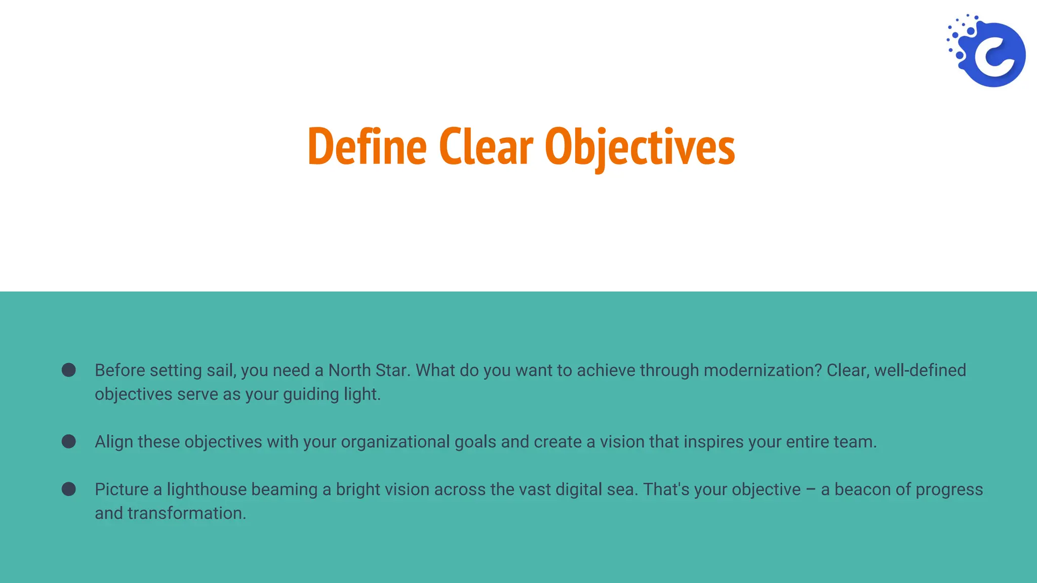 Define Clear Objectives
● Before setting sail, you need a North Star. What do you want to achieve through modernization? Clear, well-defined
objectives serve as your guiding light.
● Align these objectives with your organizational goals and create a vision that inspires your entire team.
● Picture a lighthouse beaming a bright vision across the vast digital sea. That's your objective – a beacon of progress
and transformation.
 