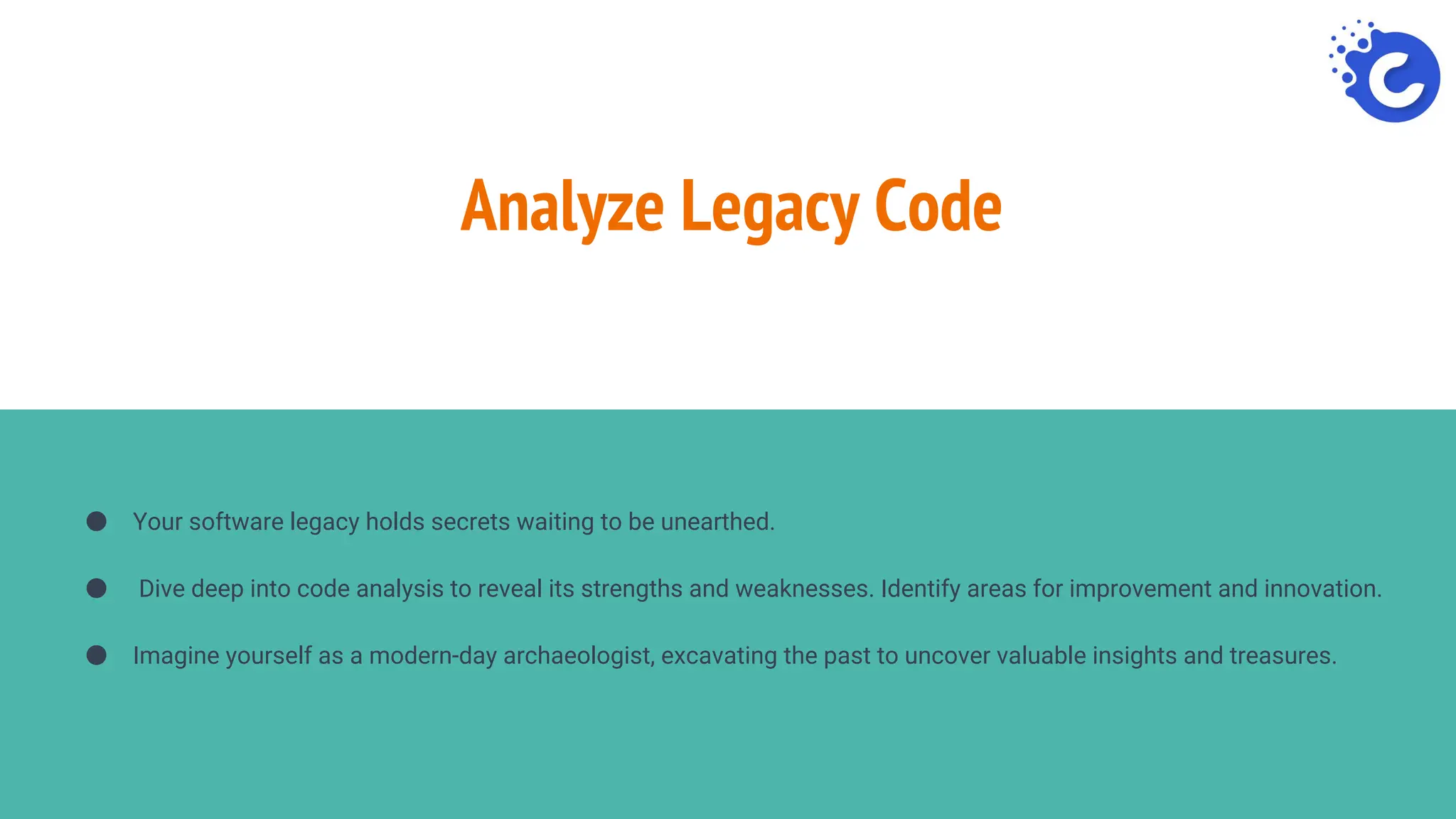 Analyze Legacy Code
● Your software legacy holds secrets waiting to be unearthed.
● Dive deep into code analysis to reveal its strengths and weaknesses. Identify areas for improvement and innovation.
● Imagine yourself as a modern-day archaeologist, excavating the past to uncover valuable insights and treasures.
 