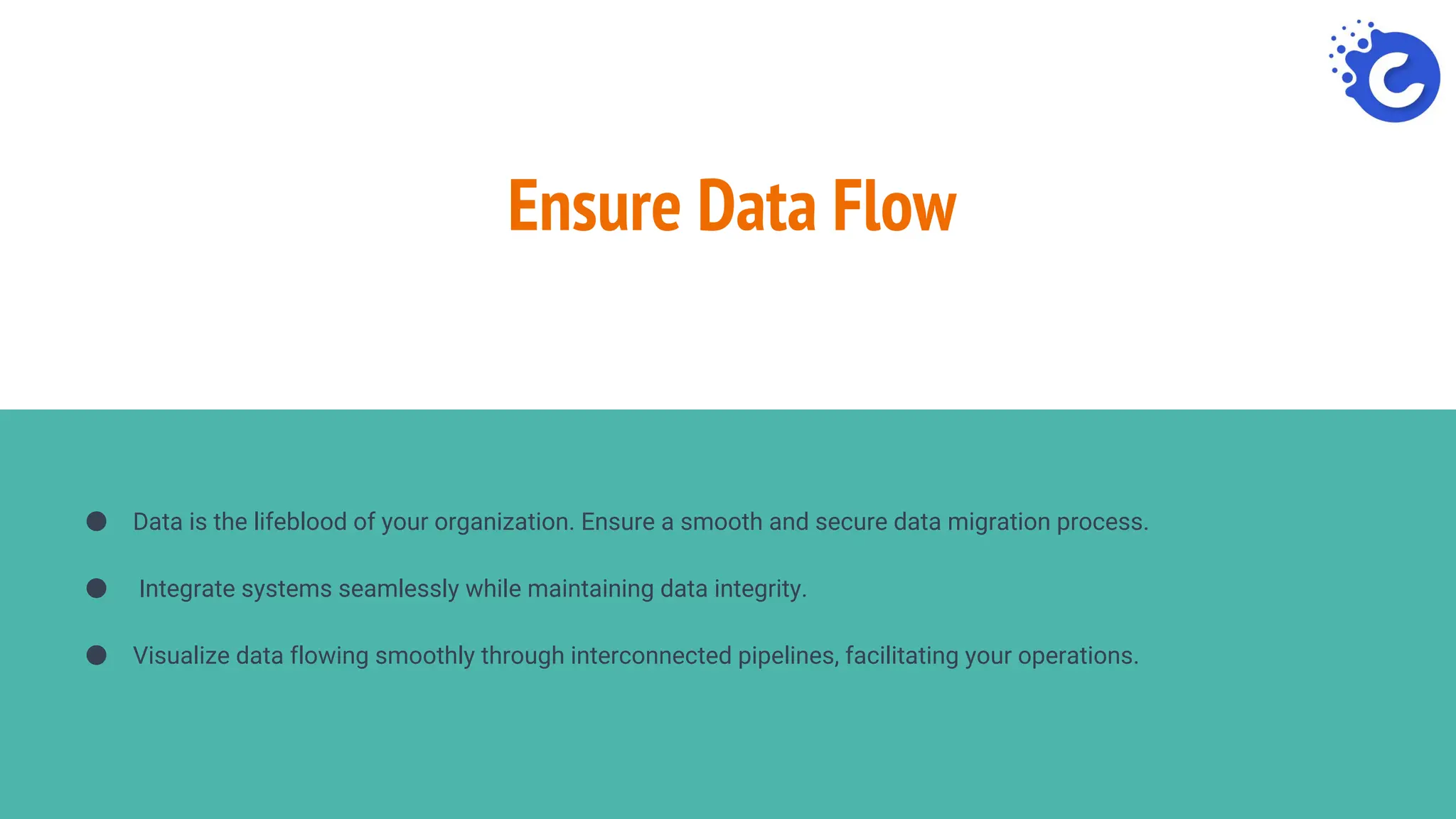 Ensure Data Flow
● Data is the lifeblood of your organization. Ensure a smooth and secure data migration process.
● Integrate systems seamlessly while maintaining data integrity.
● Visualize data flowing smoothly through interconnected pipelines, facilitating your operations.
 